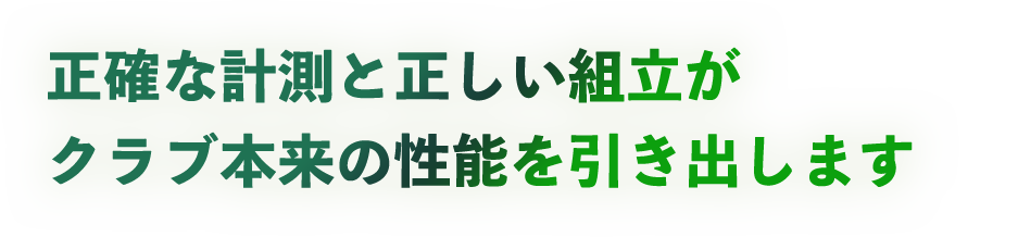 正確な計測と正しい組立がクラブ本来の性能を引き出します